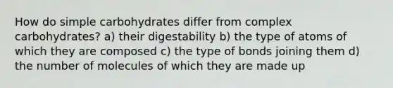 How do simple carbohydrates differ from complex carbohydrates? a) their digestability b) the type of atoms of which they are composed c) the type of bonds joining them d) the number of molecules of which they are made up