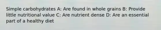 Simple carbohydrates A: Are found in whole grains B: Provide little nutritional value C: Are nutrient dense D: Are an essential part of a healthy diet