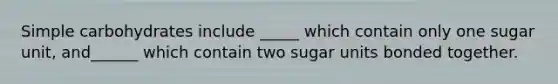 Simple carbohydrates include _____ which contain only one sugar unit, and______ which contain two sugar units bonded together.