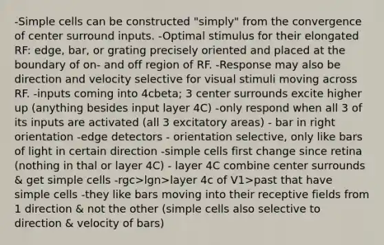 -Simple cells can be constructed "simply" from the convergence of center surround inputs. -Optimal stimulus for their elongated RF: edge, bar, or grating precisely oriented and placed at the boundary of on- and off region of RF. -Response may also be direction and velocity selective for visual stimuli moving across RF. -inputs coming into 4cbeta; 3 center surrounds excite higher up (anything besides input layer 4C) -only respond when all 3 of its inputs are activated (all 3 excitatory areas) - bar in right orientation -edge detectors - orientation selective, only like bars of light in certain direction -simple cells first change since retina (nothing in thal or layer 4C) - layer 4C combine center surrounds & get simple cells -rgc>lgn>layer 4c of V1>past that have simple cells -they like bars moving into their receptive fields from 1 direction & not the other (simple cells also selective to direction & velocity of bars)