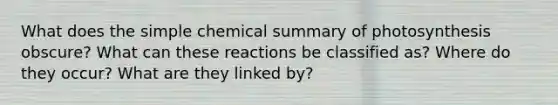 What does the simple chemical summary of photosynthesis obscure? What can these reactions be classified as? Where do they occur? What are they linked by?