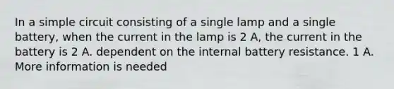 In a simple circuit consisting of a single lamp and a single battery, when the current in the lamp is 2 A, the current in the battery is 2 A. dependent on the internal battery resistance. 1 A. More information is needed