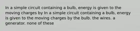 In a simple circuit containing a bulb, energy is given to the moving charges by In a simple circuit containing a bulb, energy is given to the moving charges by the bulb. the wires. a generator. none of these