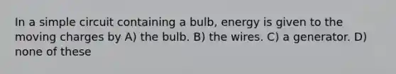 In a simple circuit containing a bulb, energy is given to the moving charges by A) the bulb. B) the wires. C) a generator. D) none of these