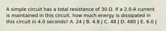 A simple circuit has a total resistance of 30 Ω. If a 2.0-A current is maintained in this circuit, how much energy is dissipated in this circuit in 4.0 seconds? A. 24 J B. 4.8 J C. 48 J D. 480 J E. 6.0 J