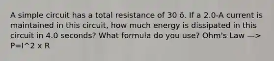 A simple circuit has a total resistance of 30 ȍ. If a 2.0-A current is maintained in this circuit, how much energy is dissipated in this circuit in 4.0 seconds? What formula do you use? Ohm's Law —> P=I^2 x R