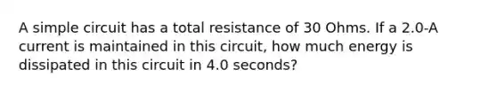 A simple circuit has a total resistance of 30 Ohms. If a 2.0-A current is maintained in this circuit, how much energy is dissipated in this circuit in 4.0 seconds?