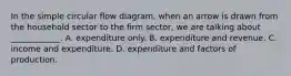 In the simple circular flow​ diagram, when an arrow is drawn from the household sector to the firm ​sector, we are talking about​ ____________. A. expenditure only. B. expenditure and revenue. C. income and expenditure. D. expenditure and factors of production.