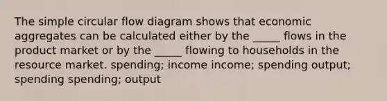 The simple circular flow diagram shows that economic aggregates can be calculated either by the _____ flows in the product market or by the _____ flowing to households in the resource market. spending; income income; spending output; spending spending; output