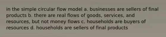 in the simple circular flow model a. businesses are sellers of final products b. there are real flows of goods, services, and resources, but not money flows c. households are buyers of resources d. households are sellers of final products