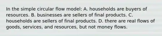 In the simple circular flow model: A. households are buyers of resources. B. businesses are sellers of final products. C. households are sellers of final products. D. there are real flows of goods, services, and resources, but not money flows.