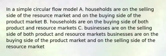 In a simple circular flow model A. households are on the selling side of the resource market and on the buying side of the product market B. households are on the buying side of both product and resource markets C. businesses are on the selling side of both product and resource markets businesses are on the buying side of the product market and on the selling side of the resource market