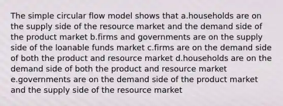 The simple circular flow model shows that a.households are on the supply side of the resource market and the demand side of the product market b.firms and governments are on the supply side of the loanable funds market c.firms are on the demand side of both the product and resource market d.households are on the demand side of both the product and resource market e.governments are on the demand side of the product market and the supply side of the resource market