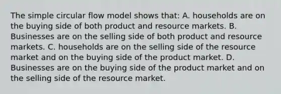 The simple circular flow model shows that: A. households are on the buying side of both product and resource markets. B. Businesses are on the selling side of both product and resource markets. C. households are on the selling side of the resource market and on the buying side of the product market. D. Businesses are on the buying side of the product market and on the selling side of the resource market.