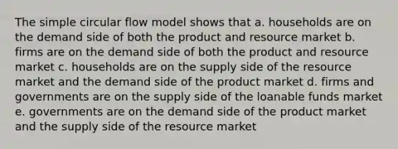 The simple circular flow model shows that a. households are on the demand side of both the product and resource market b. firms are on the demand side of both the product and resource market c. households are on the supply side of the resource market and the demand side of the product market d. firms and governments are on the supply side of the loanable funds market e. governments are on the demand side of the product market and the supply side of the resource market