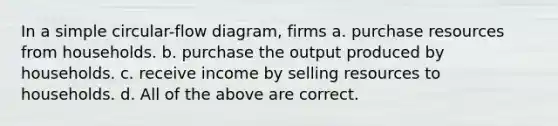 In a simple circular-flow diagram, firms a. purchase resources from households. b. purchase the output produced by households. c. receive income by selling resources to households. d. All of the above are correct.