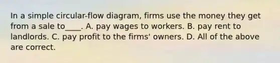 In a simple circular-flow diagram, firms use the money they get from a sale to____. A. pay wages to workers. B. pay rent to landlords. C. pay profit to the firms' owners. D. All of the above are correct.