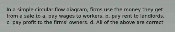 In a simple circular-flow diagram, firms use the money they get from a sale to a. pay wages to workers. b. pay rent to landlords. c. pay profit to the firms' owners. d. All of the above are correct.