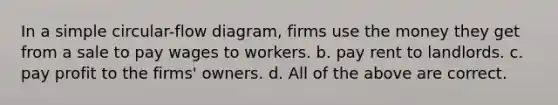 In a simple circular-flow diagram, firms use the money they get from a sale to pay wages to workers. b. pay rent to landlords. c. pay profit to the firms' owners. d. All of the above are correct.