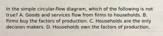 In the simple circular-flow diagram, which of the following is not true? A. Goods and services flow from firms to households. B. Firms buy the factors of production. C. Households are the only decision makers. D. Households own the factors of production.