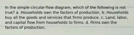 In the simple circular-flow diagram, which of the following is not true? a. Households own the factors of production. b. Households buy all the goods and services that firms produce. c. Land, labor, and capital flow from households to firms. d. Firms own the factors of production.