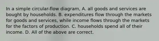 In a simple circular-flow diagram, A. all goods and services are bought by households. B. expenditures flow through the markets for goods and services, while income flows through the markets for the factors of production. C. households spend all of their income. D. All of the above are correct.