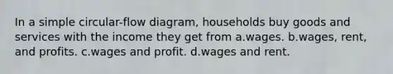 In a simple circular-flow diagram, households buy goods and services with the income they get from a.wages. b.wages, rent, and profits. c.wages and profit. d.wages and rent.