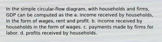 In the simple circular-flow diagram, with households and firms, GDP can be computed as the a. income received by households, in the form of wages, rent and profit. b. income received by households in the form of wages. c. payments made by firms for labor. d. profits received by households.