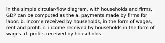 In the simple circular-flow diagram, with households and firms, GDP can be computed as the a. payments made by firms for labor. b. income received by households, in the form of wages, rent and profit. c. income received by households in the form of wages. d. profits received by households.