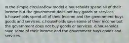 In the simple circular-flow model a.households spend all of their income but the government does not buy goods or services. b.households spend all of their income and the government buys goods and services. c.households save some of their income but the government does not buy goods or services. d.households save some of their income and the government buys goods and services.