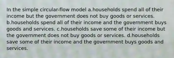 In the simple circular-flow model a.households spend all of their income but the government does not buy goods or services. b.households spend all of their income and the government buys goods and services. c.households save some of their income but the government does not buy goods or services. d.households save some of their income and the government buys goods and services.