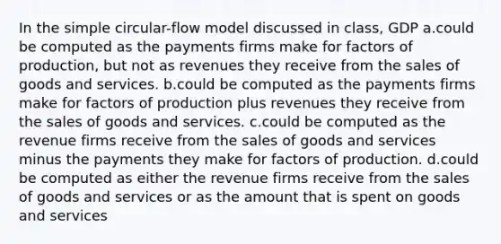 In the simple circular-flow model discussed in class, GDP a.could be computed as the payments firms make for factors of production, but not as revenues they receive from the sales of goods and services. b.could be computed as the payments firms make for factors of production plus revenues they receive from the sales of goods and services. c.could be computed as the revenue firms receive from the sales of goods and services minus the payments they make for factors of production. d.could be computed as either the revenue firms receive from the sales of goods and services or as the amount that is spent on goods and services