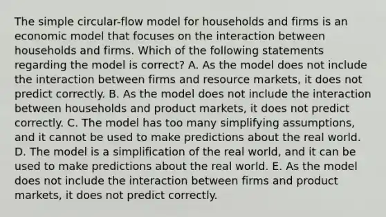 The simple circular-flow model for households and firms is an economic model that focuses on the interaction between households and firms. Which of the following statements regarding the model is correct? A. As the model does not include the interaction between firms and resource markets, it does not predict correctly. B. As the model does not include the interaction between households and product markets, it does not predict correctly. C. The model has too many simplifying assumptions, and it cannot be used to make predictions about the real world. D. The model is a simplification of the real world, and it can be used to make predictions about the real world. E. As the model does not include the interaction between firms and product markets, it does not predict correctly.