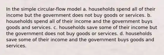 In the simple circular-flow model a. households spend all of their income but the government does not buy goods or services. b. households spend all of their income and the government buys goods and services. c. households save some of their income but the government does not buy goods or services. d. households save some of their income and the government buys goods and services.