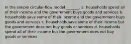 In the simple circular-flow model _______. a. households spend all of their income and the government buys goods and services b. households save some of their income and the government buys goods and services c. households save some of their income but the government does not buy goods or services d. households spend all of their income but the government does not buy goods or services