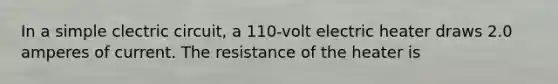 In a simple clectric circuit, a 110-volt electric heater draws 2.0 amperes of current. The resistance of the heater is