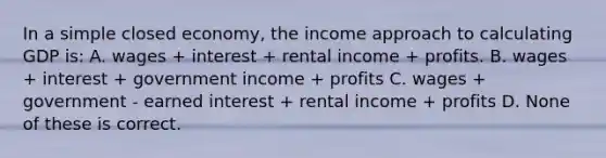 In a simple closed economy, the income approach to calculating GDP is: A. wages + interest + rental income + profits. B. wages + interest + government income + profits C. wages + government - earned interest + rental income + profits D. None of these is correct.