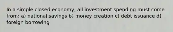 In a simple closed economy, all investment spending must come from: a) national savings b) money creation c) debt issuance d) foreign borrowing