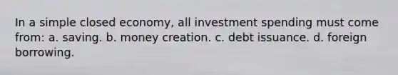 In a simple closed economy, all investment spending must come from: a. saving. b. money creation. c. debt issuance. d. foreign borrowing.