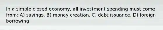 In a simple closed economy, all investment spending must come from: A) savings. B) money creation. C) debt issuance. D) foreign borrowing.