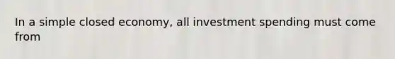 In a simple closed economy, all investment spending must come from