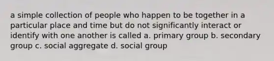 a simple collection of people who happen to be together in a particular place and time but do not significantly interact or identify with one another is called a. primary group b. secondary group c. social aggregate d. social group