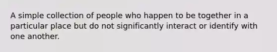 A simple collection of people who happen to be together in a particular place but do not significantly interact or identify with one another.