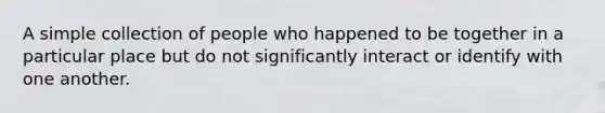 A simple collection of people who happened to be together in a particular place but do not significantly interact or identify with one another.