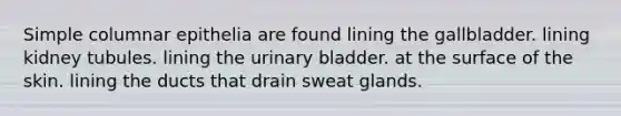 Simple columnar epithelia are found lining the gallbladder. lining kidney tubules. lining the urinary bladder. at the surface of the skin. lining the ducts that drain sweat glands.