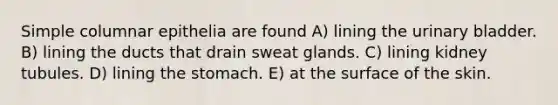 Simple columnar epithelia are found A) lining the urinary bladder. B) lining the ducts that drain sweat glands. C) lining kidney tubules. D) lining the stomach. E) at the surface of the skin.