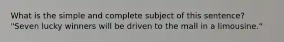 What is the simple and complete subject of this sentence? "Seven lucky winners will be driven to the mall in a limousine."