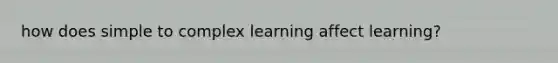 how does simple to complex learning affect learning?