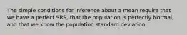 The simple conditions for inference about a mean require that we have a perfect SRS, that the population is perfectly Normal, and that we know the population standard deviation.