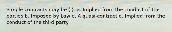 Simple contracts may be ( ). a. Implied from the conduct of the parties b. Imposed by Law c. A quasi-contract d. Implied from the conduct of the third party